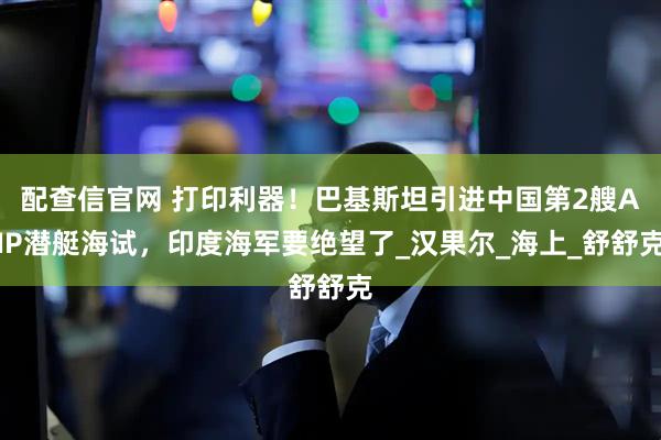 配查信官网 打印利器！巴基斯坦引进中国第2艘AIP潜艇海试，印度海军要绝望了_汉果尔_海上_舒舒克