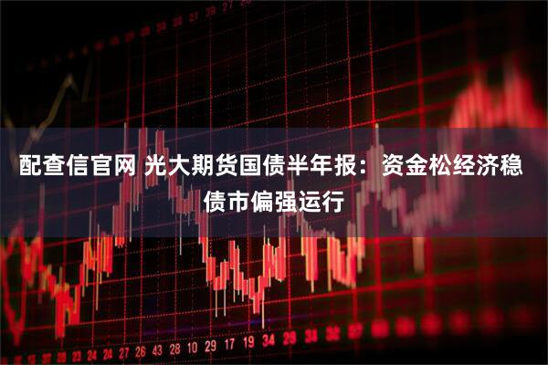 配查信官网 光大期货国债半年报：资金松经济稳 债市偏强运行