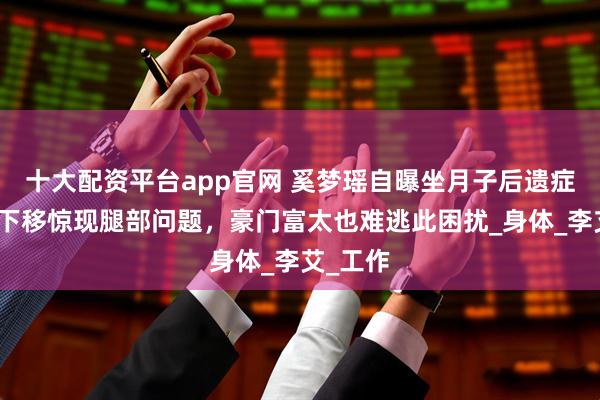 十大配资平台app官网 奚梦瑶自曝坐月子后遗症，镜头下移惊现腿部问题，豪门富太也难逃此困扰_身体_李艾_工作