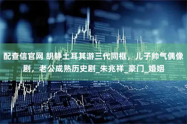 配查信官网 胡静土耳其游三代同框，儿子帅气偶像剧，老公成熟历史剧_朱兆祥_豪门_婚姻