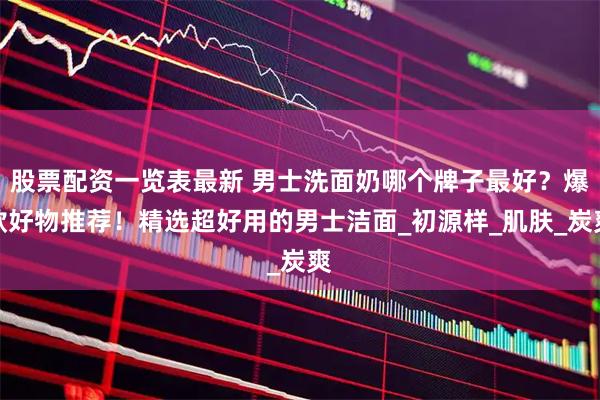 股票配资一览表最新 男士洗面奶哪个牌子最好？爆款好物推荐！精选超好用的男士洁面_初源样_肌肤_炭爽