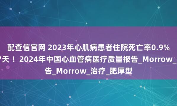 配查信官网 2023年心肌病患者住院死亡率0.9%，中位住院7天 ！2024年中国心血管病医疗质量报告_Morrow_治疗_肥厚型