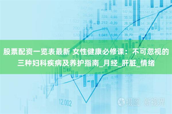 股票配资一览表最新 女性健康必修课：不可忽视的三种妇科疾病及养护指南_月经_肝脏_情绪