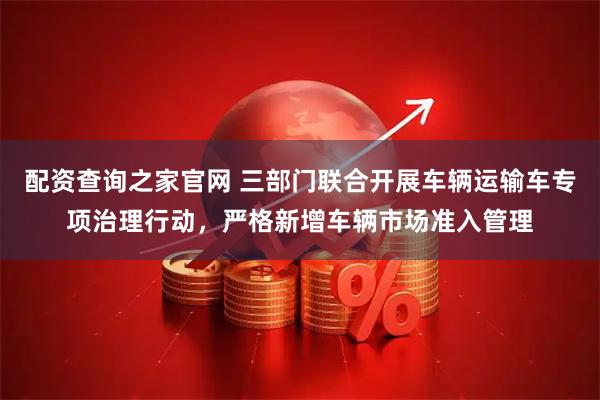 配资查询之家官网 三部门联合开展车辆运输车专项治理行动，严格新增车辆市场准入管理