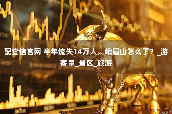 配查信官网 半年流失14万人，峨眉山怎么了？_游客量_景区_旅游