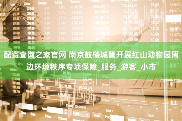 配资查询之家官网 南京鼓楼城管开展红山动物园周边环境秩序专项保障_服务_游客_小市
