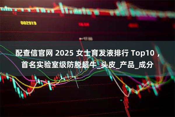 配查信官网 2025 女士育发液排行 Top10 ，首名实验室级防脱超牛_头皮_产品_成分