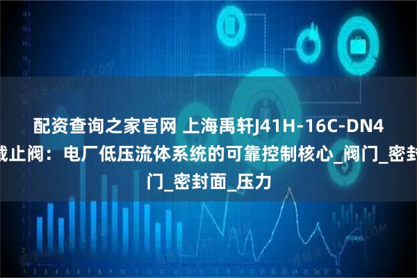配资查询之家官网 上海禹轩J41H-16C-DN400法兰截止阀：电厂低压流体系统的可靠控制核心_阀门_密封面_压力