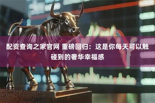 配资查询之家官网 重磅回归：这是你每天可以触碰到的奢华幸福感