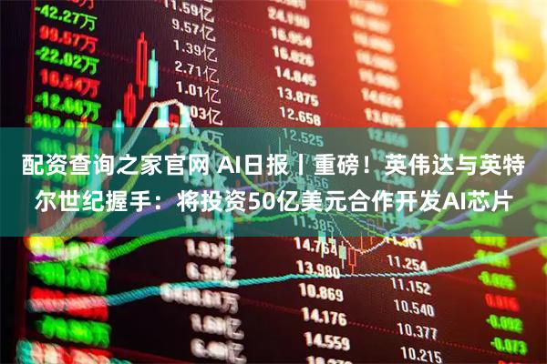 配资查询之家官网 AI日报丨重磅！英伟达与英特尔世纪握手：将投资50亿美元合作开发AI芯片