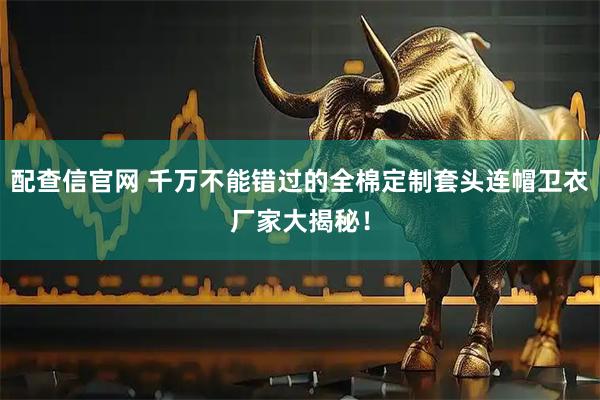 配查信官网 千万不能错过的全棉定制套头连帽卫衣厂家大揭秘!