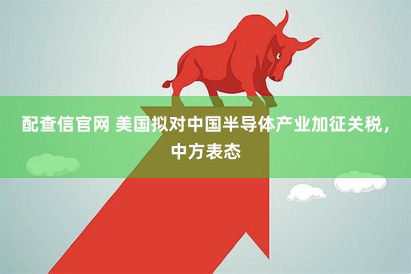 配查信官网 美国拟对中国半导体产业加征关税，中方表态