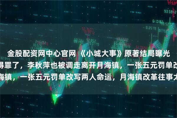金股配资网中心官网 《小城大事》原著结局曝光：郑德诚把机关干部给得罪了，李秋萍也被调走离开月海镇，一张五元罚单改写两人命运，月海镇改革往事太唏嘘