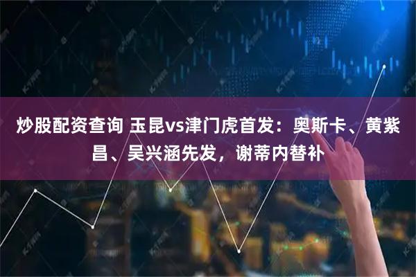 炒股配资查询 玉昆vs津门虎首发：奥斯卡、黄紫昌、吴兴涵先发，谢蒂内替补