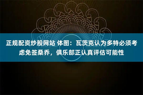 正规配资炒股网站 体图：瓦茨克认为多特必须考虑免签桑乔，俱乐部正认真评估可能性