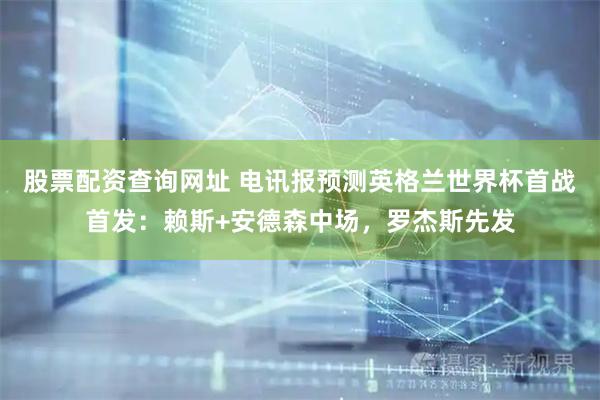 股票配资查询网址 电讯报预测英格兰世界杯首战首发：赖斯+安德森中场，罗杰斯先发
