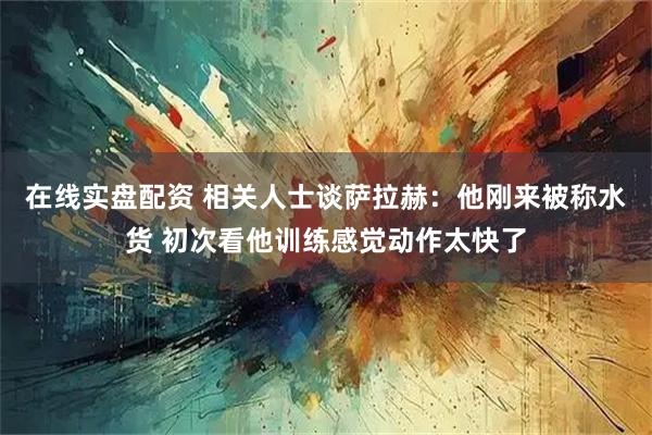 在线实盘配资 相关人士谈萨拉赫：他刚来被称水货 初次看他训练感觉动作太快了