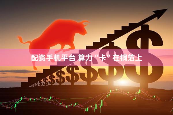 配资手机平台 算力“卡”在铜箔上